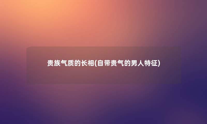 贵族气质的长相(自带贵气的男人特征)