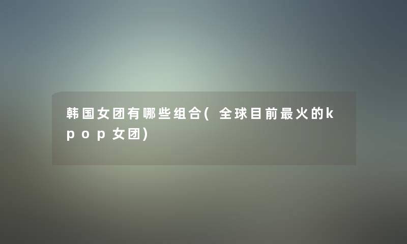 韩国女团有哪些组合(全球目前火的kpop女团) 韩国女团有哪些组合(全球目前火的kpop女团)