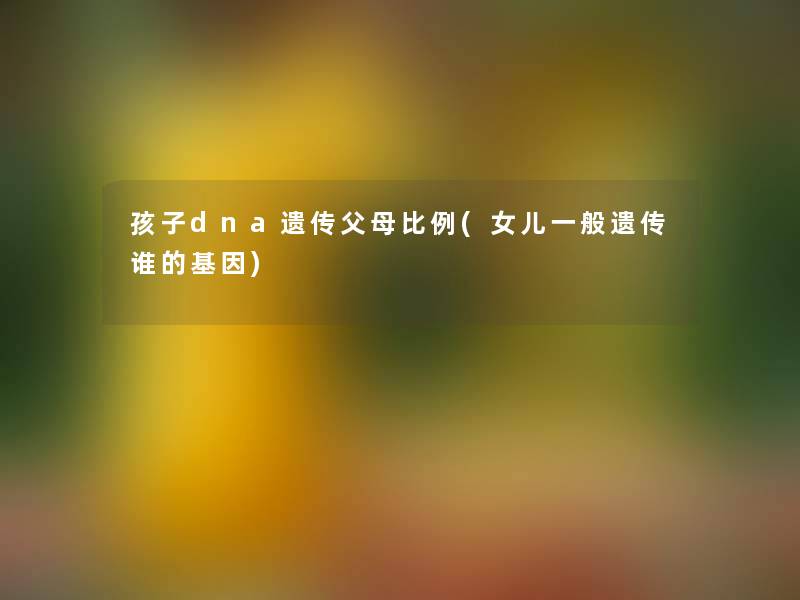 孩子dna遗传父母比例(女儿一般遗传谁的基因) 孩子dna遗传父母比例(女儿一般遗传谁的基因)