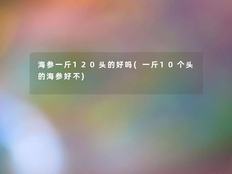 海参一斤120头的好吗(一斤10个头的海参好不) 海参一斤120头的好吗(一斤10个头的海参好不)