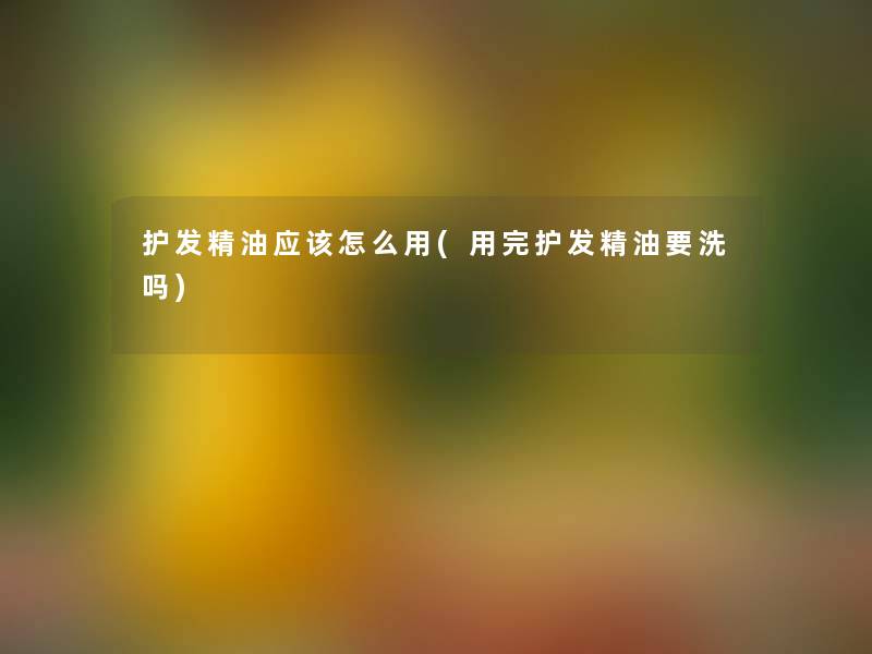 护发精油应该怎么用(用完护发精油要洗吗) 护发精油应该怎么用(用完护发精油要洗吗)