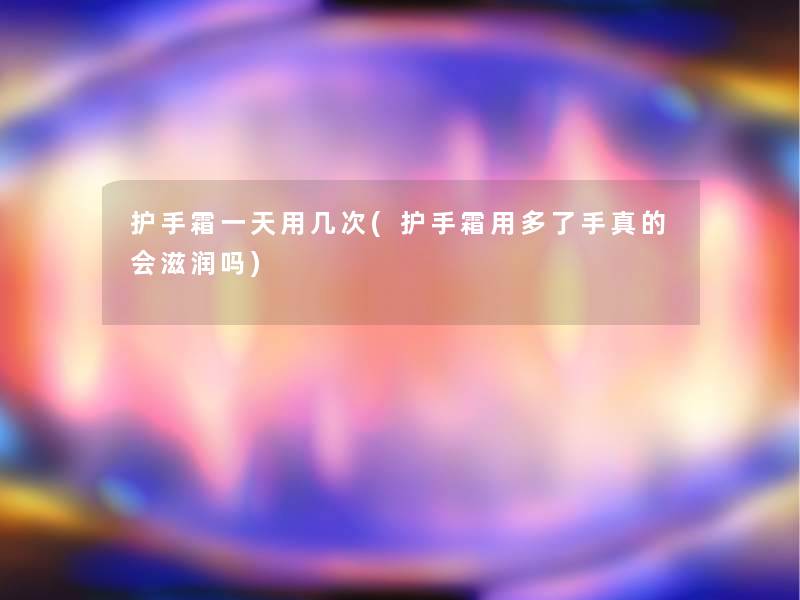 护手霜一天用几次(护手霜用多了手真的会滋润吗)