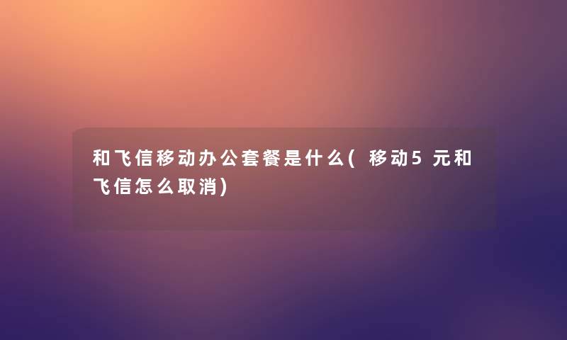和飞信移动办公套餐是什么(移动5元和飞信怎么取消)