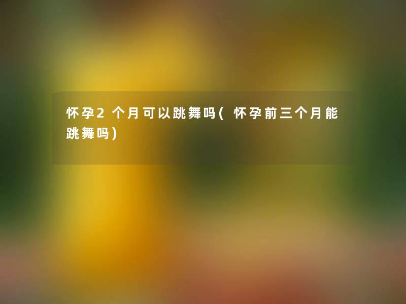 怀孕2个月可以跳舞吗(怀孕前三个月能跳舞吗)