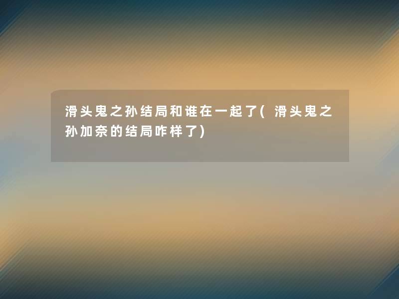 滑头鬼之孙结局和谁在一起了(滑头鬼之孙加奈的结局咋样了)