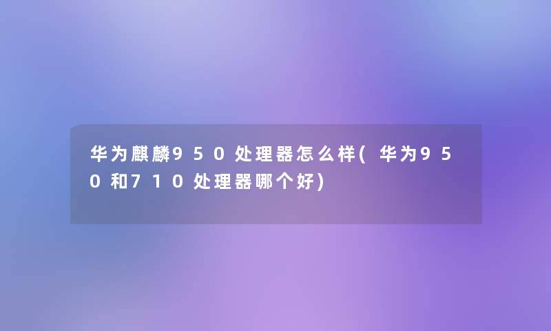 华为麒麟950处理器怎么样(华为950和710处理器哪个好)