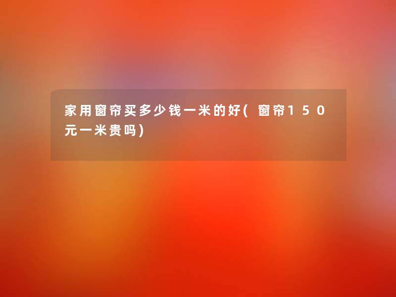 家用窗帘买多少钱一米的好(窗帘150元一米贵吗)