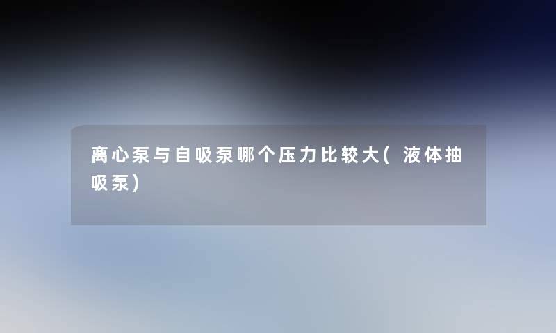 离心泵与自吸泵哪个压力比较大(液体抽吸泵) 离心泵与自吸泵哪个压力比较大(液体抽吸泵)