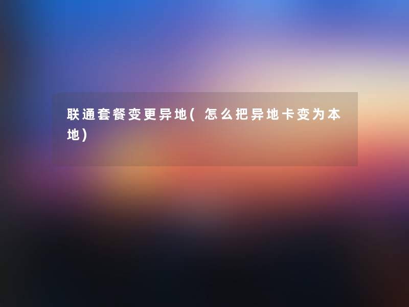 联通套餐变更异地(怎么把异地卡变为本地)
