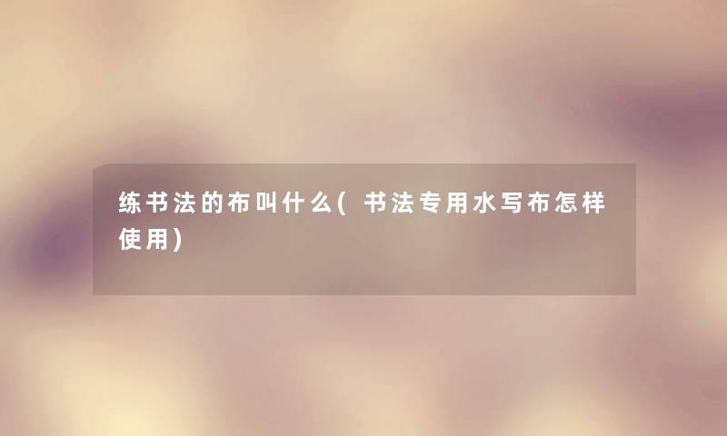 练书法的布叫什么(书法专用水写布怎样使用) 练书法的布叫什么(书法专用水写布怎样使用)