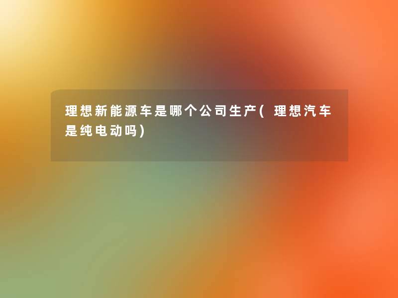 理想新能源车是哪个公司生产(理想汽车是纯电动吗) 理想新能源车是哪个公司生产(理想汽车是纯电动吗)