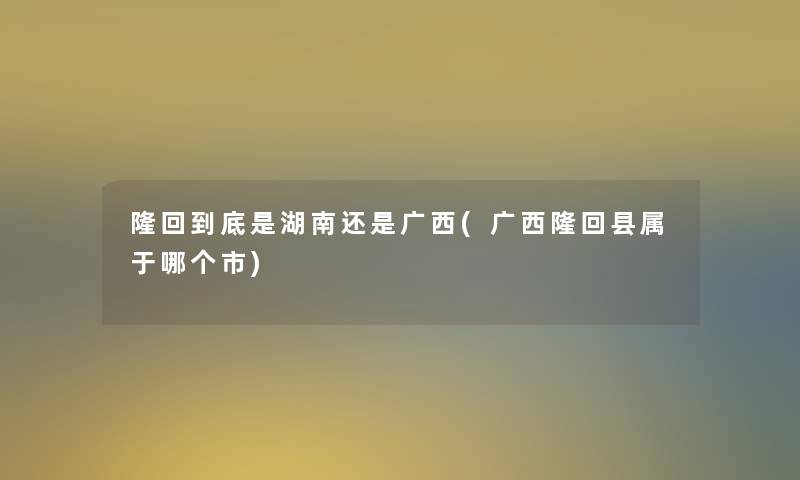 隆回到底是湖南还是广西(广西隆回县属于哪个市)