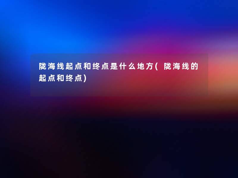 陇海线起点和终点是什么地方(陇海线的起点和终点) 陇海线起点和终点是什么地方(陇海线的起点和终点)