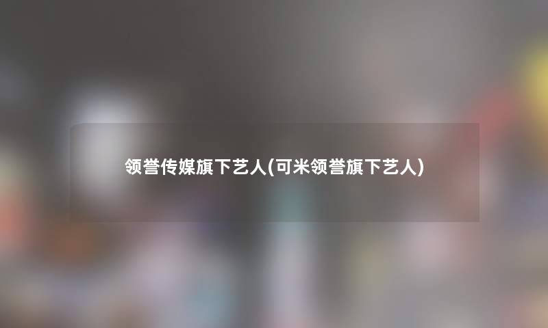领誉传媒旗下艺人(可米领誉旗下艺人) 领誉传媒旗下艺人(可米领誉旗下艺人)