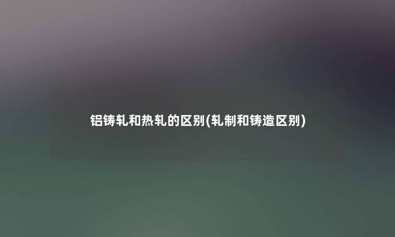 铝铸轧和热轧的区别(轧制和铸造区别)