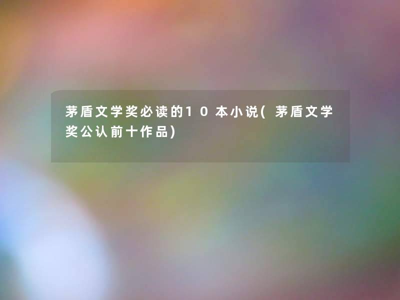 茅盾文学奖必读的10本小说(茅盾文学奖不错前十作品) 茅盾文学奖必读的10本小说(茅盾文学奖不错前十作品)