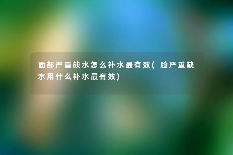 面部严重缺水怎么补水有效(脸严重缺水用什么补水有效) 面部严重缺水怎么补水有效(脸严重缺水用什么补水有效)