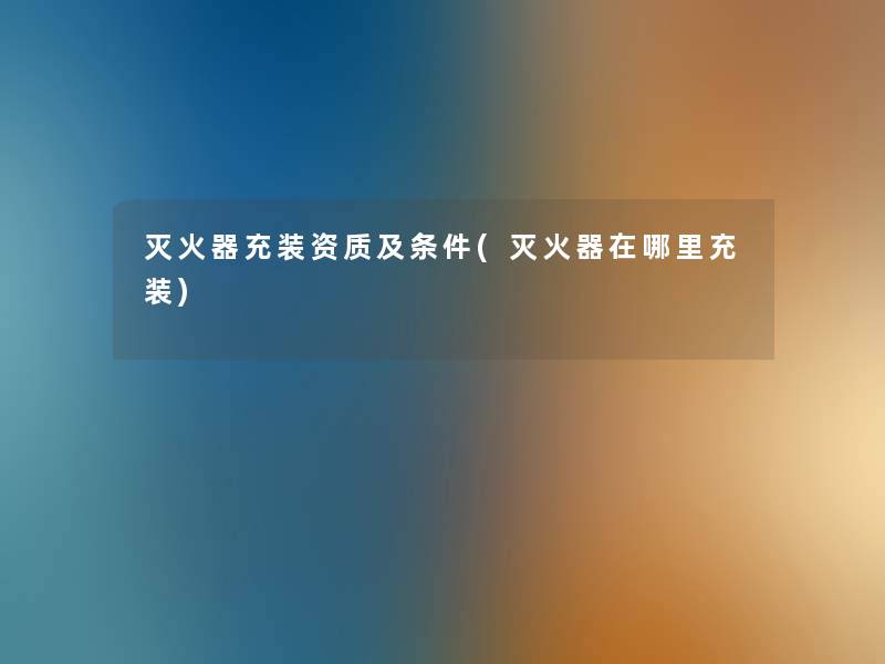 灭火器充装资质及条件(灭火器在哪里充装) 灭火器充装资质及条件(灭火器在哪里充装)