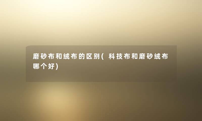 磨砂布和绒布的区别(科技布和磨砂绒布哪个好)