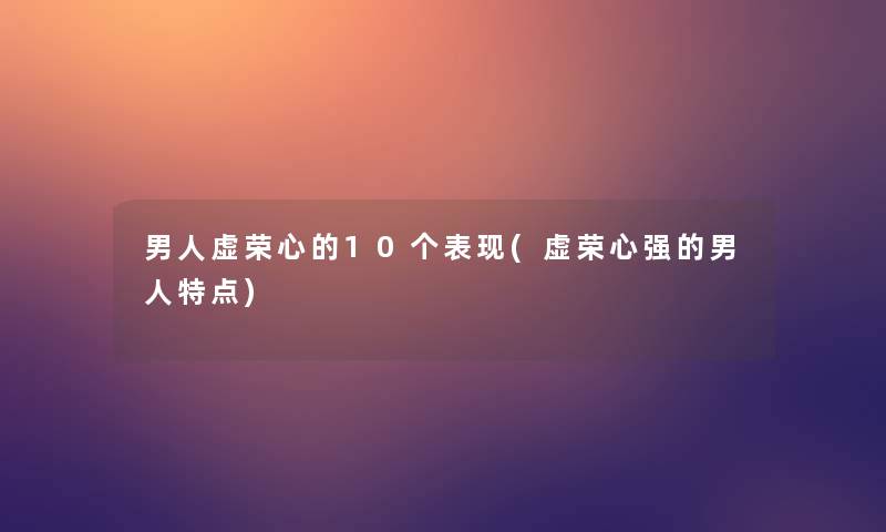 男人虚荣心的10个表现(虚荣心强的男人特点) 男人虚荣心的10个表现(虚荣心强的男人特点)