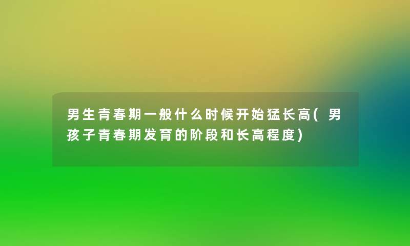 男生青春期一般什么时候开始猛长高(男孩子青春期发育的阶段和长高程度) 男生青春期一般什么时候开始猛长高(男孩子青春期发育的阶段和长高程度)
