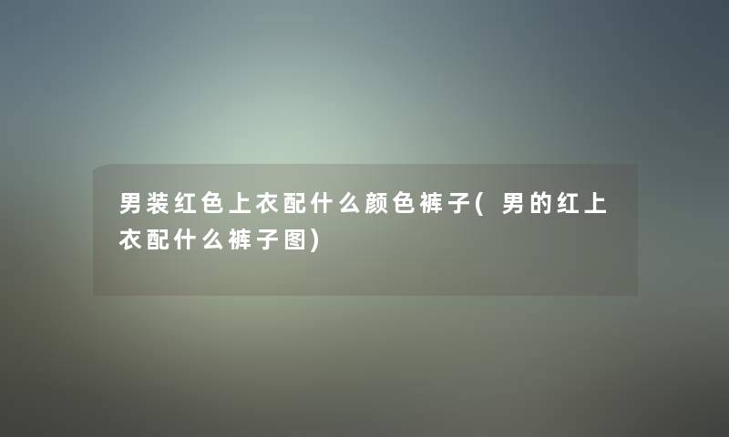 男装红色上衣配什么颜色裤子(男的红上衣配什么裤子图)