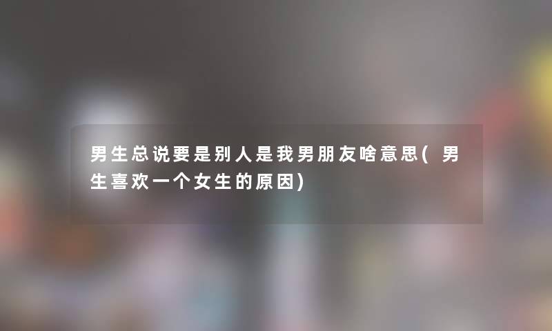 男生总说要是别人是我男朋友啥意思(男生喜欢一个女生的原因) 男生总说要是别人是我男朋友啥意思(男生喜欢一个女生的原因)
