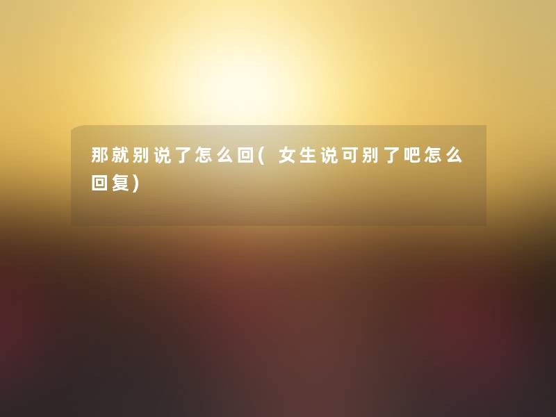 那就别说了怎么回(女生说可别了吧怎么回复)