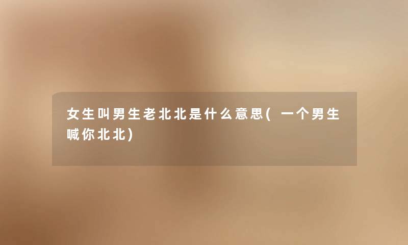 女生叫男生老北北是什么意思(一个男生喊你北北) 女生叫男生老北北是什么意思(一个男生喊你北北)