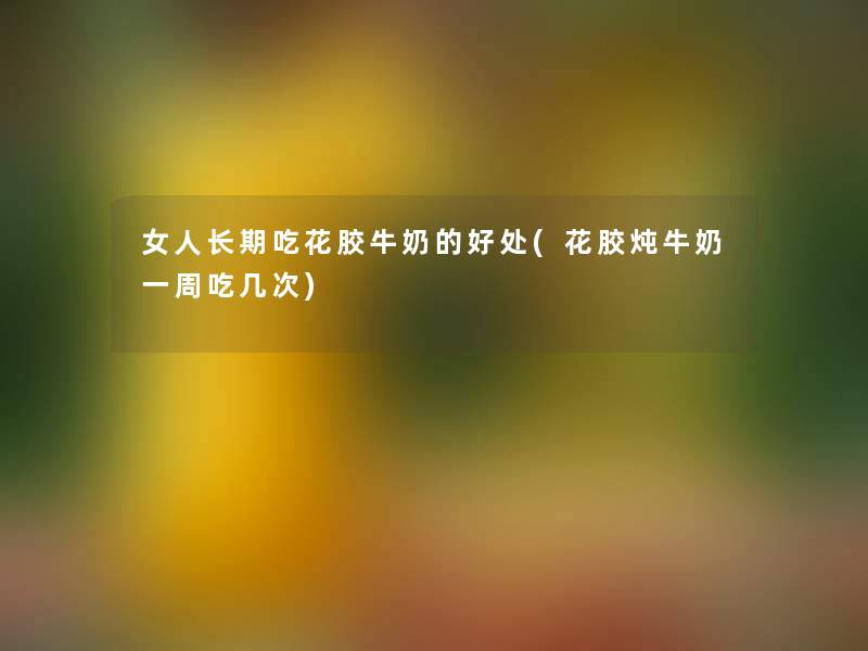 女人长期吃花胶牛奶的好处(花胶炖牛奶一周吃几次) 女人长期吃花胶牛奶的好处(花胶炖牛奶一周吃几次)