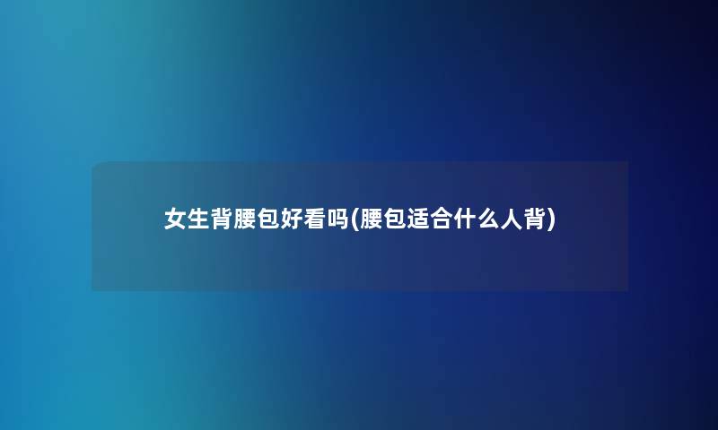女生背腰包好看吗(腰包适合什么人背)