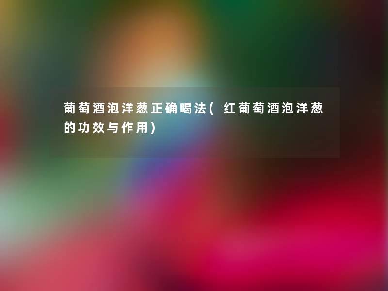 葡萄酒泡洋葱正确喝法(红葡萄酒泡洋葱的功效与作用)