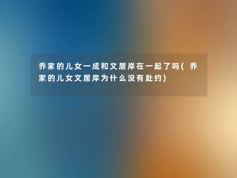 乔家的儿女一成和文居岸在一起了吗(乔家的儿女文居岸为什么没有赴约) 乔家的儿女一成和文居岸在一起了吗(乔家的儿女文居岸为什么没有赴约)