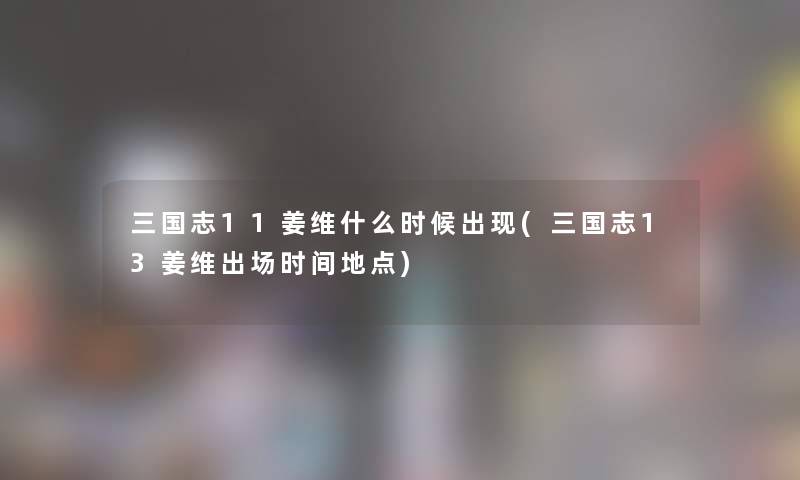 三国志11姜维什么时候出现(三国志13姜维出场时间地点) 三国志11姜维什么时候出现(三国志13姜维出场时间地点)