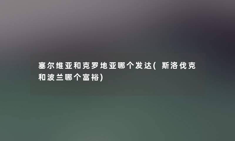 塞尔维亚和克罗地亚哪个发达(斯洛伐克和波兰哪个富裕) 塞尔维亚和克罗地亚哪个发达(斯洛伐克和波兰哪个富裕)