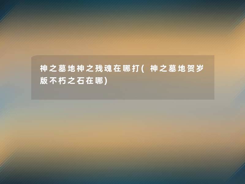 神之墓地神之残魂在哪打(神之墓地贺岁版不朽之石在哪) 神之墓地神之残魂在哪打(神之墓地贺岁版不朽之石在哪)