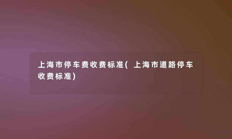 上海市停车费收费标准(上海市道路停车收费标准)