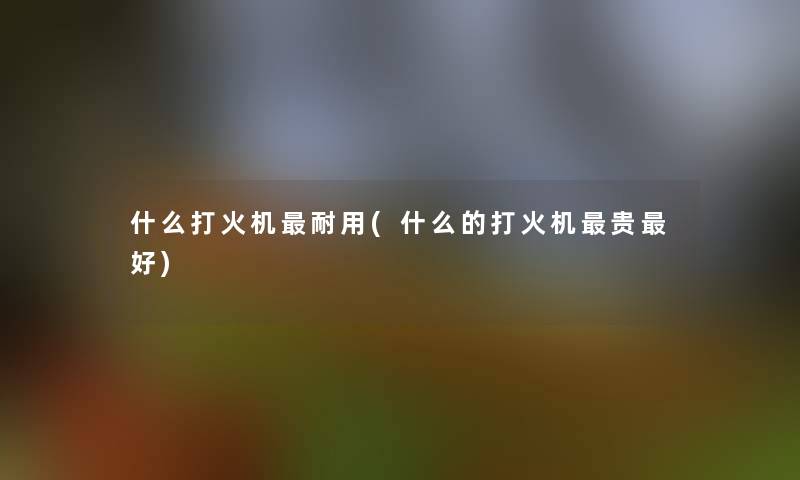 什么打火机耐用(什么的打火机贵好)