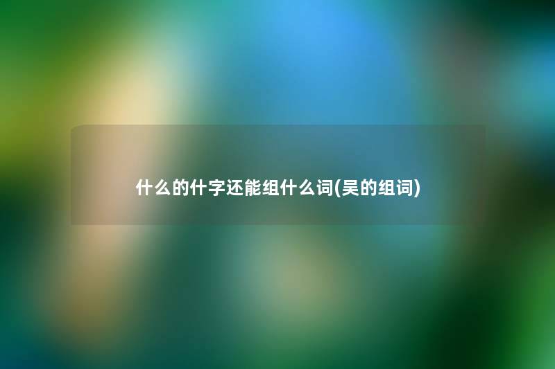什么的什字还能组什么词(吴的组词) 什么的什字还能组什么词(吴的组词)