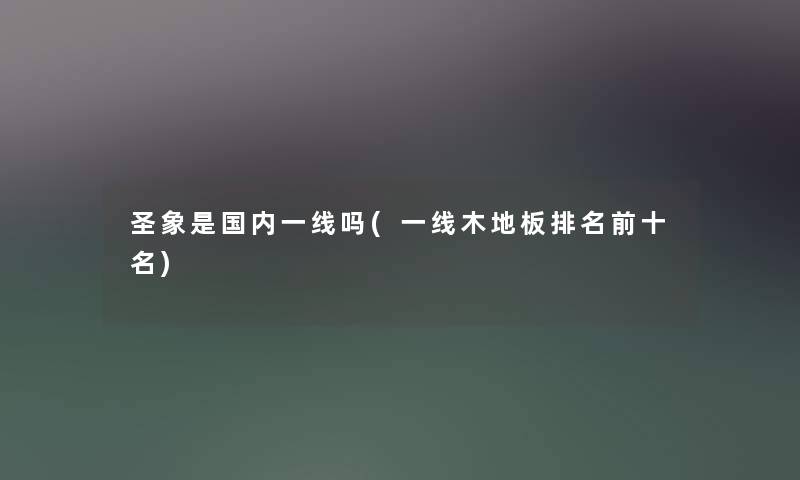 圣象是国内一线吗(一线木地板推荐前十名)