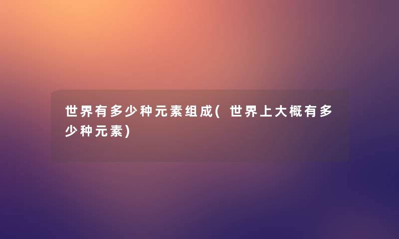 世界有多少种元素组成(世界上大概有多少种元素) 世界有多少种元素组成(世界上大概有多少种元素)