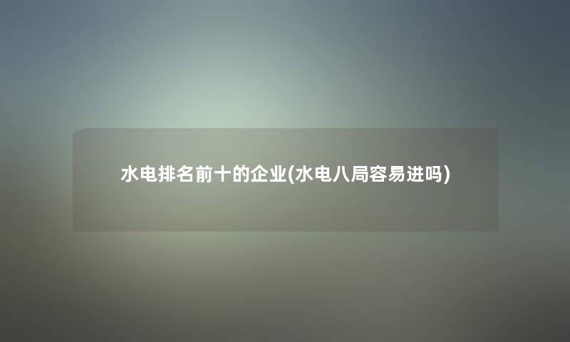 水电推荐前十的企业(水电八局容易进吗)