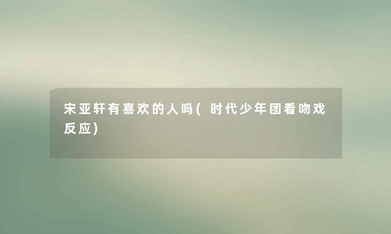 宋亚轩有喜欢的人吗(时代少年团看吻戏反应) 宋亚轩有喜欢的人吗(时代少年团看吻戏反应)