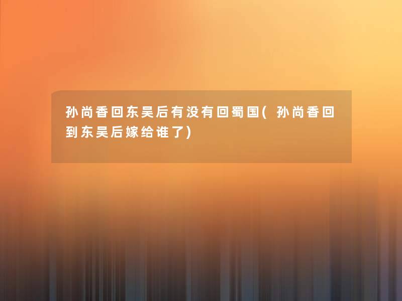 孙尚香回东吴后有没有回蜀国(孙尚香回到东吴后嫁给谁了) 孙尚香回东吴后有没有回蜀国(孙尚香回到东吴后嫁给谁了)