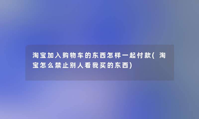 淘宝加入购物车的东西怎样一起付款(淘宝怎么禁止别人看我买的东西) 淘宝加入购物车的东西怎样一起付款(淘宝怎么禁止别人看我买的东西)