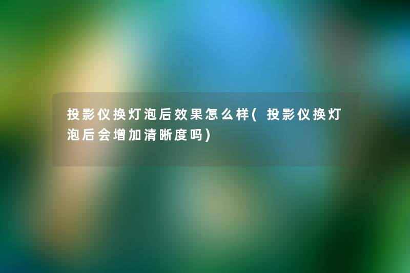投影仪换灯泡后效果怎么样(投影仪换灯泡后会增加清晰度吗)