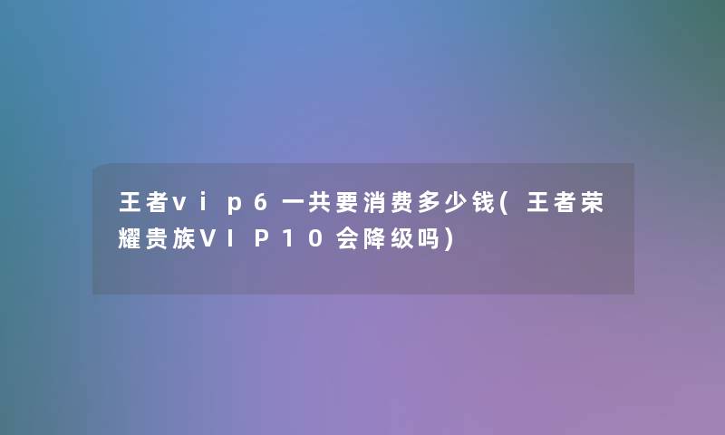 王者vip6一共要消费多少钱(王者荣耀贵族VIP10会降级吗)