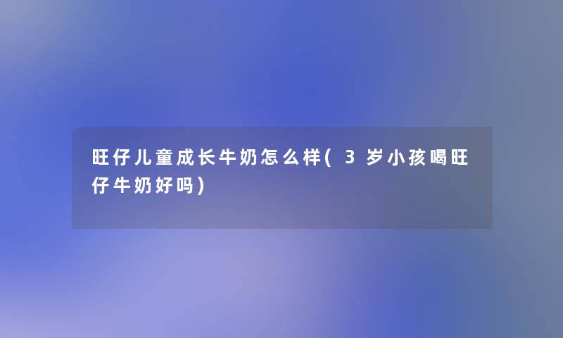 旺仔儿童成长牛奶怎么样(3岁小孩喝旺仔牛奶好吗)