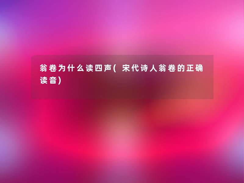 翁卷为什么读四声(宋代诗人翁卷的正确读音) 翁卷为什么读四声(宋代诗人翁卷的正确读音)