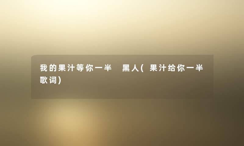 我的果汁等你一半 黑人(果汁给你一半歌词) 我的果汁等你一半 黑人(果汁给你一半歌词)